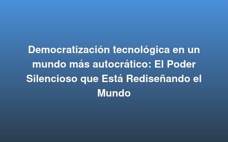 Democratização tecnológica num mundo mais autocrático: o poder silencioso que está a redesenhar o mundo